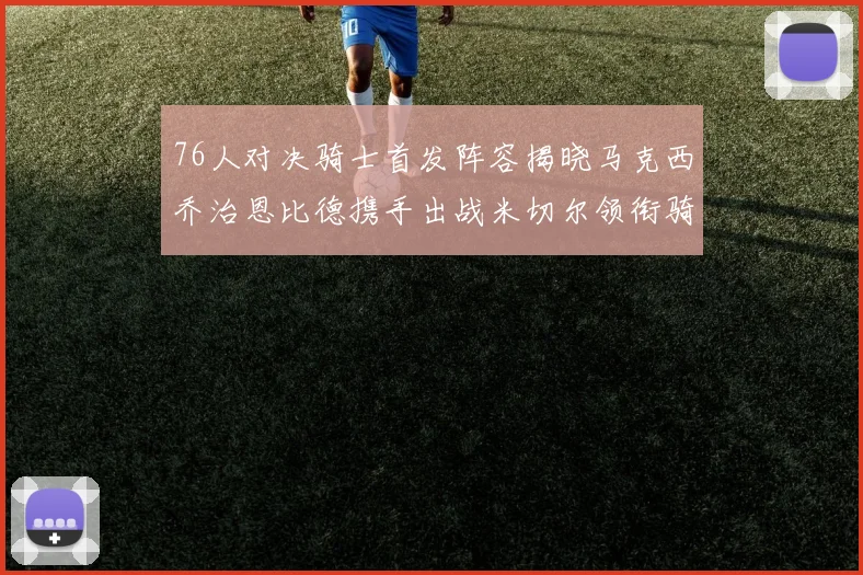 76人对决骑士首发阵容揭晓马克西乔治恩比德携手出战米切尔领衔骑士