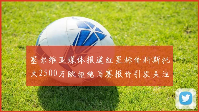 塞尔维亚媒体报道红星标价科斯托夫2500万欧拒绝马赛报价引发关注