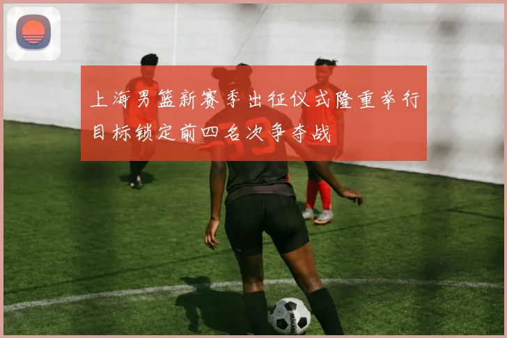 上海男篮新赛季出征仪式隆重举行目标锁定前四名次争夺战