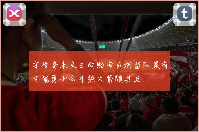 字母哥未来去向赔率分析留队最有可能勇士公牛热火紧随其后