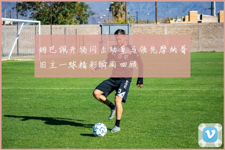 姆巴佩开场闪击助皇马领先摩纳哥旧主一球精彩瞬间回顾