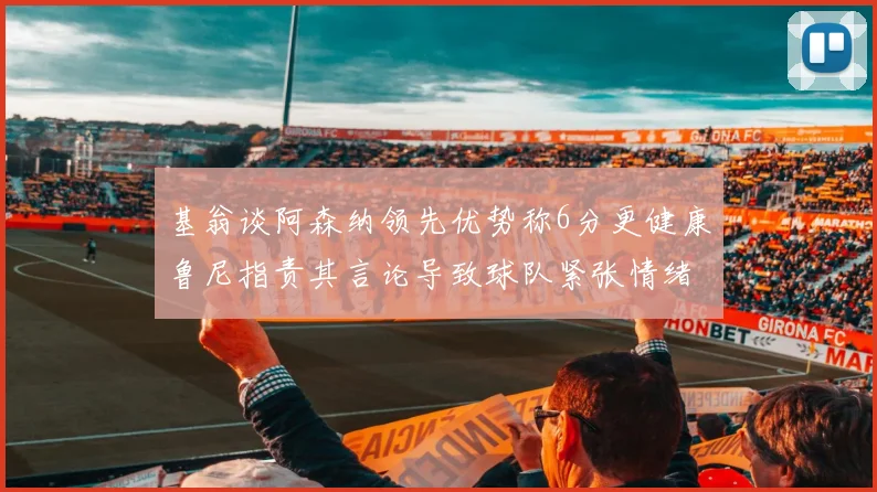基翁谈阿森纳领先优势称6分更健康鲁尼指责其言论导致球队紧张情绪