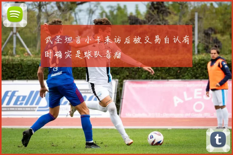 武圣坦言小卡来访后被交易自认有时确实是球队毒瘤