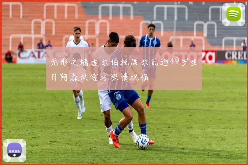 无形之墙吉尔伯托席尔瓦迎49岁生日阿森纳官方深情祝福