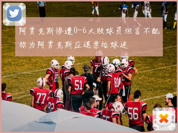 阿贾克斯惨遭0-6大败球员坦言不配称为阿贾克斯应退票给球迷