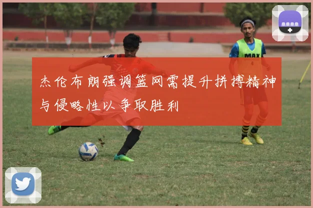 杰伦布朗强调篮网需提升拼搏精神与侵略性以争取胜利