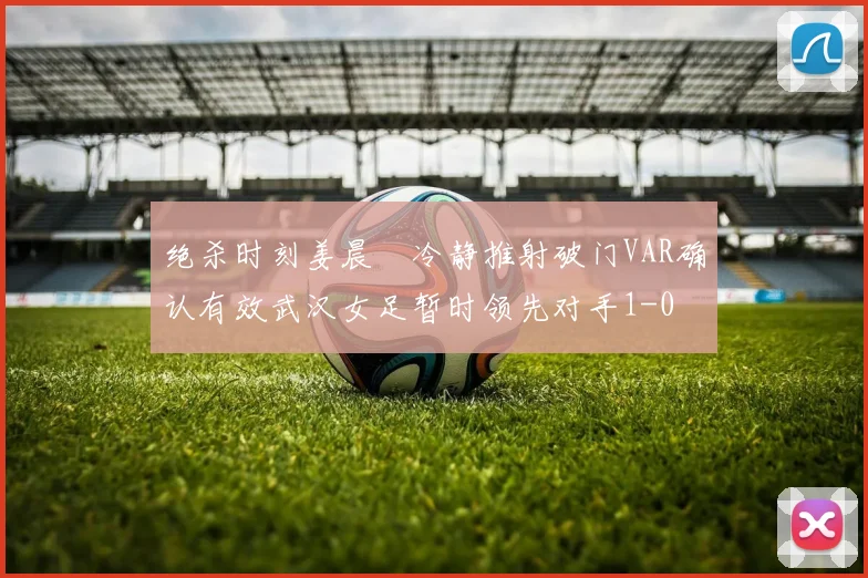 绝杀时刻姜晨璟冷静推射破门VAR确认有效武汉女足暂时领先对手1-0