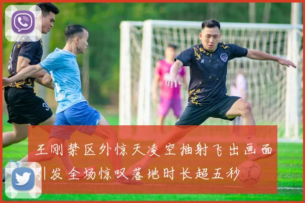 王刚禁区外惊天凌空抽射飞出画面引发全场惊叹落地时长超五秒