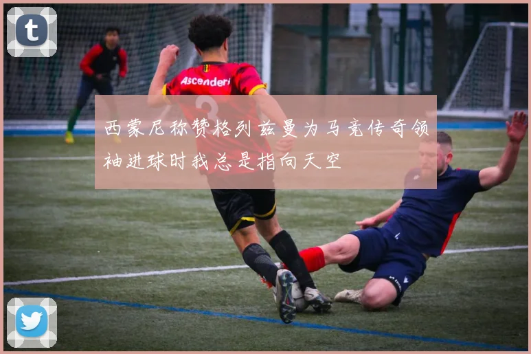 西蒙尼称赞格列兹曼为马竞传奇领袖进球时我总是指向天空