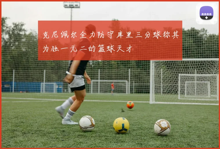 克尼佩尔全力防守库里三分球称其为独一无二的篮球天才