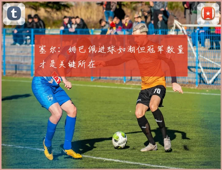 塞尔：姆巴佩进球如潮但冠军数量才是关键所在