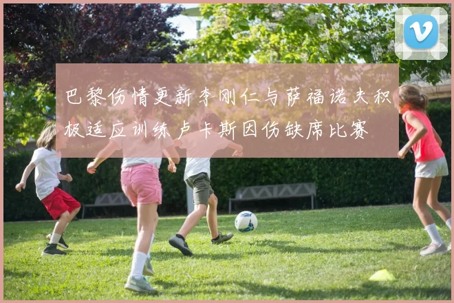巴黎伤情更新李刚仁与萨福诺夫积极适应训练卢卡斯因伤缺席比赛