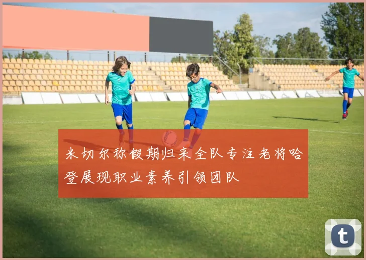 米切尔称假期归来全队专注老将哈登展现职业素养引领团队