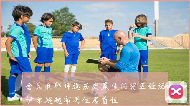舍瓦利耶评选历史最佳门将五强诺伊尔超越布冯位居首位