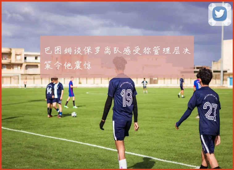 巴图姆谈保罗离队感受称管理层决策令他震惊