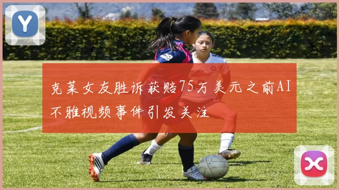 克莱女友胜诉获赔75万美元之前AI不雅视频事件引发关注