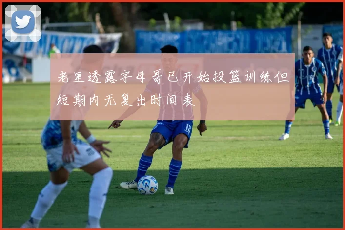老里透露字母哥已开始投篮训练但短期内无复出时间表