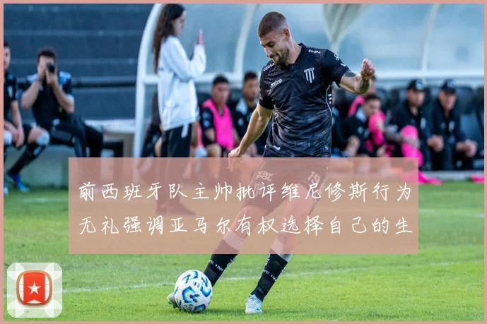 前西班牙队主帅批评维尼修斯行为无礼强调亚马尔有权选择自己的生活方式