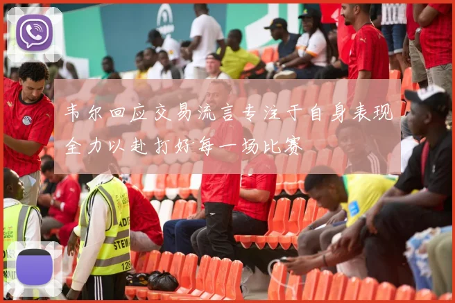 韦尔回应交易流言专注于自身表现全力以赴打好每一场比赛
