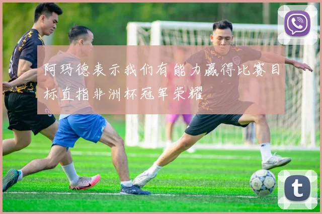 阿玛德表示我们有能力赢得比赛目标直指非洲杯冠军荣耀