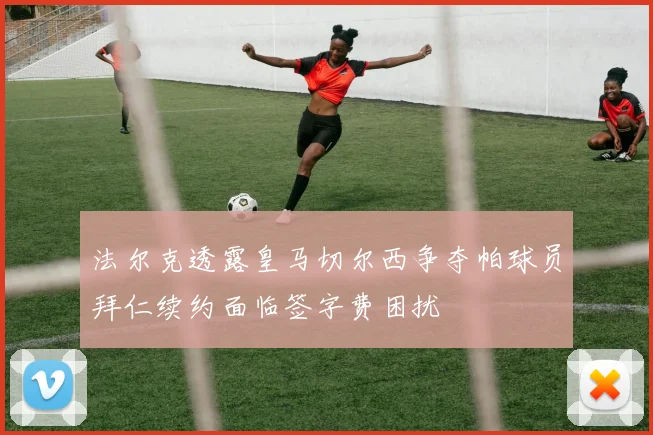 法尔克透露皇马切尔西争夺帕球员拜仁续约面临签字费困扰