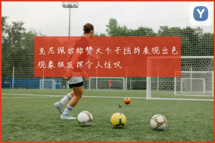 克尼佩尔称赞大个子挡拆表现出色现象级发挥令人惊叹