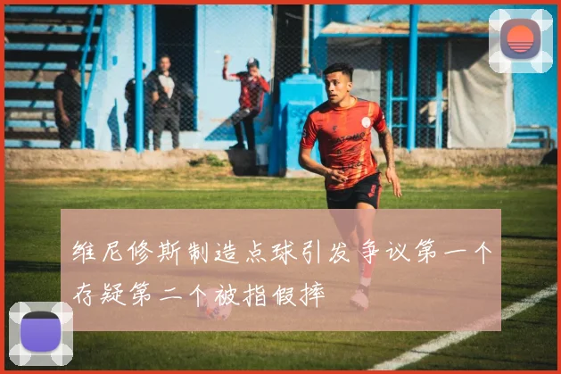 维尼修斯制造点球引发争议第一个存疑第二个被指假摔
