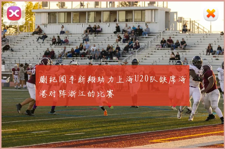 蒯纪闻李新翔助力上海U20队缺席海港对阵浙江的比赛
