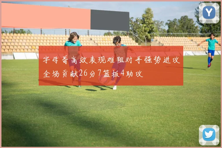字母哥高效表现难阻对手强势进攻全场贡献26分7篮板4助攻