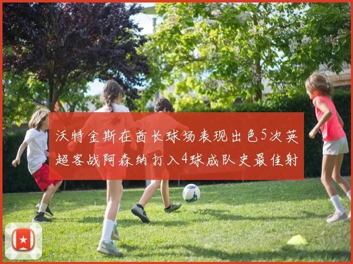 沃特金斯在酋长球场表现出色5次英超客战阿森纳打入4球成队史最佳射手
