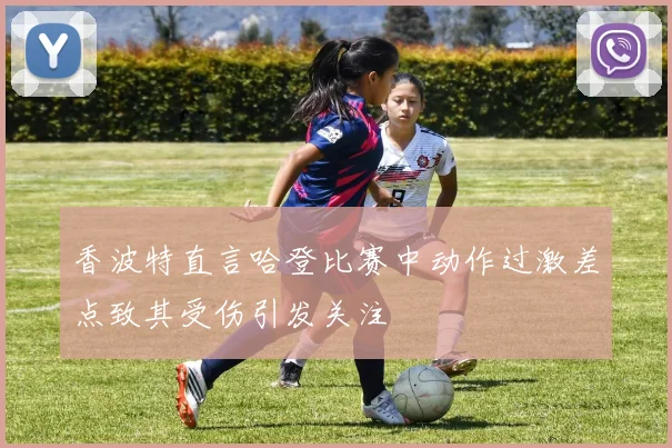香波特直言哈登比赛中动作过激差点致其受伤引发关注