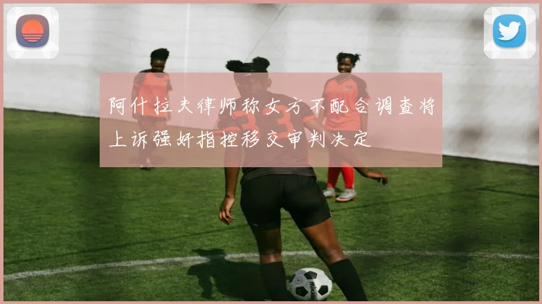 阿什拉夫律师称女方不配合调查将上诉强奸指控移交审判决定