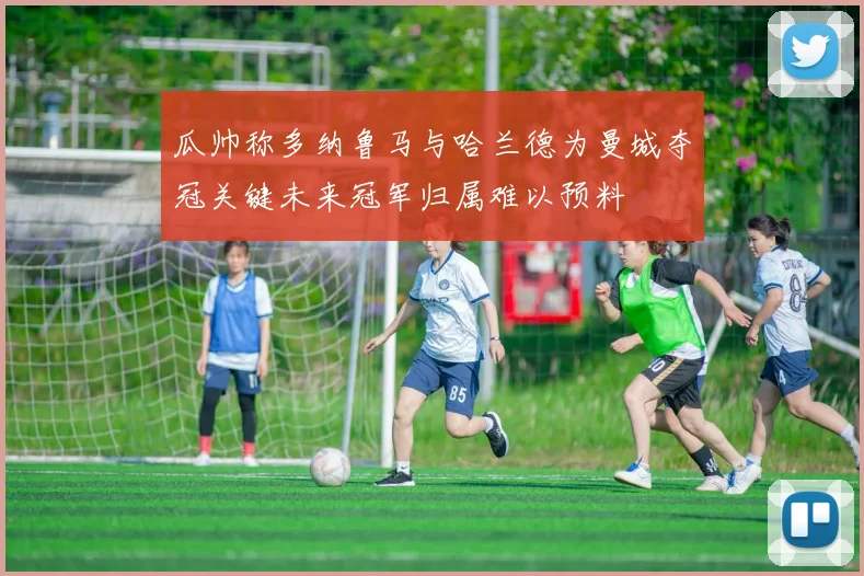 瓜帅称多纳鲁马与哈兰德为曼城夺冠关键未来冠军归属难以预料