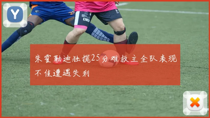 朱霍勒迪独揽25分难救主全队表现不佳遭遇失利
