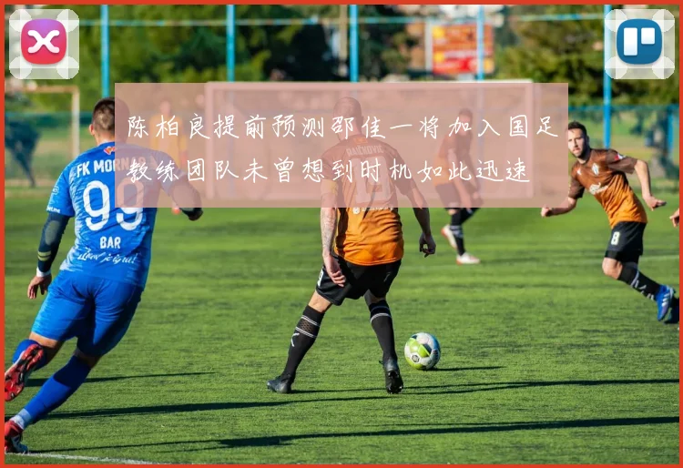 陈柏良提前预测邵佳一将加入国足教练团队未曾想到时机如此迅速