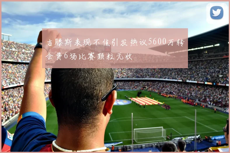吉滕斯表现不佳引发热议5600万转会费6场比赛颗粒无收