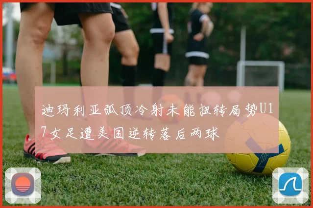 迪玛利亚弧顶冷射未能扭转局势U17女足遭美国逆转落后两球