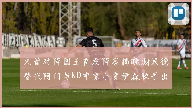 火箭对阵国王首发阵容揭晓谢泼德替代阿门与KD申京小贾伊森联手出战